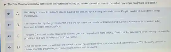 4x The Erie Canal opened new markets for entrepreneurs during the market revolution. How did this affect how people bought and sold goods?
A
The ability to travel to distance places caused the demand for market goods to decrease. People reverted to making most things
themselves.
B
The intervention by the government in the construction of the canals trickled down into business. Government intervention in big
business became commonplace.
C
The Erie Canal and similar structures allowed goods to be produced more quickly. Due to quicker processing times, more goods could be
produced and sold at lower prices in the market.
D
Until the 19th century most markets were local and people did business with friends and family members. With the ability to travel to
distant markets people began conducting business with strangers.