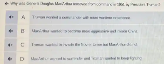 4x Why was General Douglas MacArthur removed from command in 1951 by President Truman?
A
Truman wanted a commander with more wartime experience.
B
MacArthur wanted to become more aggressive and invade China.
C
Truman wanted to invade the Soviet Union but MacArthur did not.
D
MacArthur wanted to surrender and Truman wanted to keep fighting