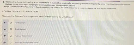 4x "I believe that it must be the policy of the United States to support free peoples who are resisting attempted subjugation by armed minorities or by outside pressures.
I believe that we must assist free peoples to work out their own destinies in their own way.
I believe that our help should be primarily through economic and financial aid which is essential orderly political processes."
- President Harry S Truman March 12,1947
This speech by President Truman represents which Cold War policy of the United States?
A
containment
B
brinkmanship
C
nuclear disarmament
D
mutually assured destruction