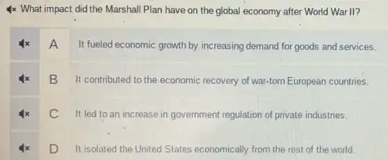 4x What impact did the Marshall Plan have on the global economy after World War II?
A It fueled economic growth by increasing demand for goods and services.
B
It contributed to the economic recovery of war-torn European countries.
C
It led to an increase in government regulation of private industries.
D It isolated the United States economically from the rest of the world.