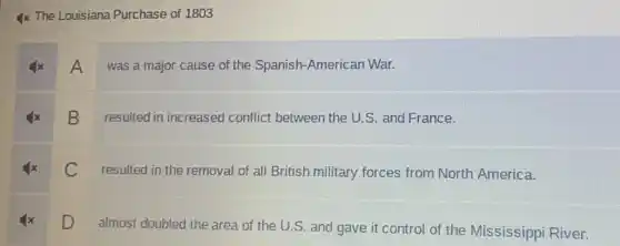 4x The Louisiana Purchase of 1803
A
was a major cause of the Spanish -American War.
B
resulted in increased conflict between the U.S. and France.
C
resulted in the removal of all British military forces from North America.
D almost doubled the area of the U.S and gave it control of the Mississippi River.