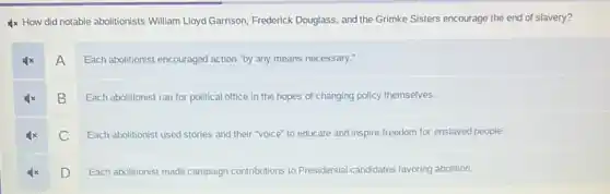 4x How did notable abolitionists William Lloyd Garrison Frederick Douglass, and the Grimke Sisters encourage the end of slavery?
A
Each abolitionist encouraged action "by any means necessary."
B
Each abolitionist ran for political office in the hopes of changing policy themselves.
C
Each abolitionist used stories and their "voice" to educate and inspire freedom for enslaved people.
D
Each abolitionist made campaign contributions to Presidential candidates favoring abolition.