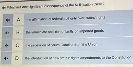 4x What was one significant consequence of the Nullification Crisis?
4x A the affirmation of federal authority over states' rights
B
the immediate abolition of tariffs on imported goods
C
the secession of South Carolina from the Union
D
the introduction of new states' rights amendments to the Constitution.