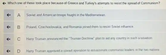 4x Which one of these took place because of Greece and Turkey's attempts to resist the spread of Communism?
A Soviet and American troops fought in the Mediterranean.
B Poland , Czechoslovakia; and Romania joined them to resist Soviet influence.
C Harry Truman announced the "Truman Doctrine" plan to aid any country in such a situation.
D Harry Truman approved a covert operation to assassinate communist leaders in the two nations.