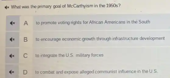 4x What was the primary goal of McCarthyism in the 1950s?
x A
to promote voting rights for African Americans in the South
B
to encourage economic growth through infrastructure development
C
to integrate the U.S military forces
D
to combat and expose alleged communist influence in the U.S.