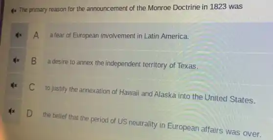 4x The primary reason for the announcement of the Monroe Doctrine in 1823 was
A afear of European involvement in Latin America.
B
a desire to annex the independent territory of Texas.
C
to justify the annexation of Hawaii and Alaska into the United States.
D
the belief that the period of US neutrality in European affairs was over.