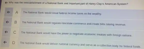 4x Why was the reestablishment of a National Bank and important part of Henry Clay's American System?
A The National Bank would issue federal income taxes on the wealthy.
B
The National Bank would regulate interstate commerce and create bills raising revenue.
C The National Bank would have the power to negotiate economic treaties with foreign nations.
D
The National Bank would deliver national currency and serve as a collection body for federal funds.