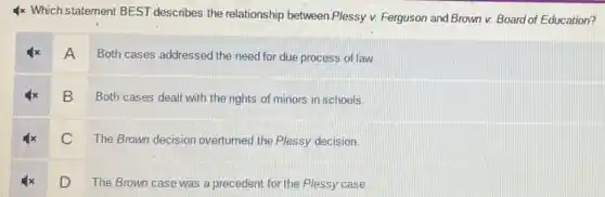 4x Which statement BEST describes the relationship between Plessy v. Ferguson and Brown v. Board of Education?
A Both cases addressed the need for due process of law.
B Both cases dealt with the rights of minors in schools.
C The Brown decision overturned the Plessy decision.
D
The Brown case was a precedent for the Plessy case.