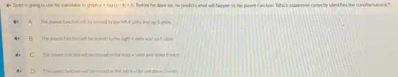 4x Sven is going to use his calculator to graph y=log(x-4)+5 Before he does so he predicts what will happen to the parent function. Which statement correctly identifies the transformations?
A The parent function will be moved to the left 4 units and up 5 units
B The parent function will be moved to the right 4 units and up 5 units
C The parent function will be moved to the right 4 units and down 5 units
D The parent function will be moved to the left 4 units and down 5 units