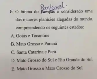 5. 0 bioma do considerado uma
das maiores planicies alagadas do mundo,
compreendendo os seguintes estados:
A. Goiás e Tocantins
B. Mato Grosso e Paraná
C. Santa Catarina e Pará
D. Mato Grosso do Sul e Rio Grande do Sul
E. Mato Grosso e Mato Grosso do Sul