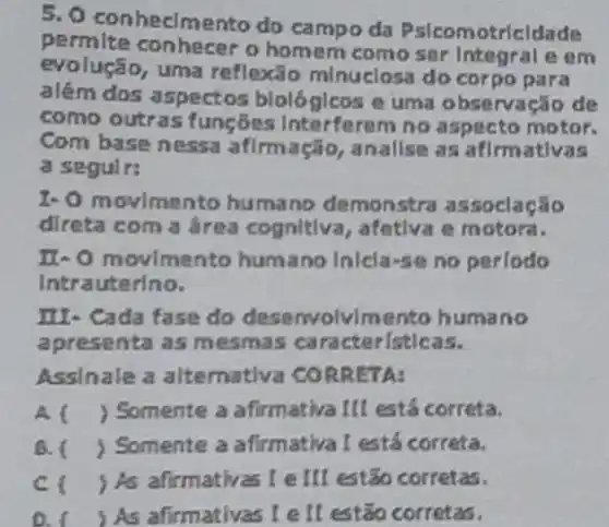 5. 0 conhecimento do campo da Pslcomotricldade
permite conhecer o homem como ser Integral e em
evolução, uma reflexão minuclosa do corpo para
além dos aspectos blológlcos e uma observação de
como outras funções Interferem no aspecto motor.
Com base nessa afirmação, anallse as afirmativas
a seguir:
1- O movimento humano demonstra assoclação
direta com a área cognitiva, afetiva e motora.
II-O movimento humano Inicla-se no periodo
Intrauterino.
III- Cada fase do desenvolvlmento huma ino
apresenta as mesmas caracteristicas.
Assinale a alternativa CORRETA:
A. ( ) Somente a afirmativa III está correta.
B. ( ) Somente a afirmativa I está correta.
C. ) As afirmativas I e III estão corretas.
D. I ) As afirmativas I ell estão corretas.