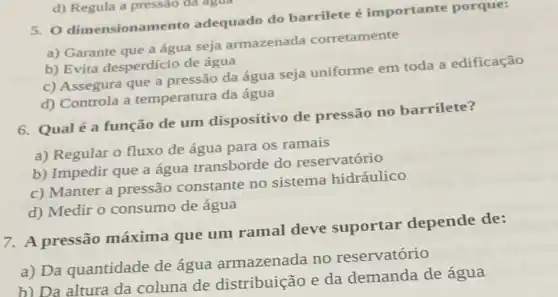 5. 0 dimensionamento adequado do barrilete importante porque:
a) Garante que a água seja armazenada corretamente
b) Evita desperdício de água
c) Assegura que a pressão da água seja uniforme em toda a edificação
d) Controla a temperatura da água
d) Regula a pressão đã agua
6. Qualé a função de um dispositivo de pressão no barrilete?
a) Regular o fluxo de água para 05 ramais
b) Impedir que a água transborde do reservatório
c) Manter a pressão constante no sistema hidráulico
d) Medir o consumo de água
7. A pressão máxima que um ramal deve suportar depende de:
a) Da quantidade de água armazenada no reservatório
b) Da altura da coluna de distribuição e da demanda de água