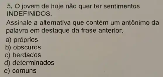 5. 0 jovem de hoje não quer ter sentimentos
INDEF INIDOS.
Assinale a alternativa que contém um antônimo da
palavra em destaque da frase anterior.
a) próprios
b) obscuros
c) herdados
d) determinados
e) comuns