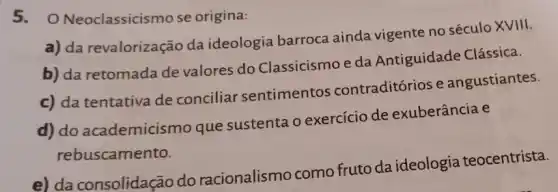 5. 0 Neoclassicismo se origina:
a) da revalorização da ideologia barroca ainda vigente no século XVIII.
b) da retomada de valores do Classicismo e da Antiguidade Clássica.
c) da tentativa de conciliar sentimentos contraditórios e angustiantes.
d) do academicis no que sustenta o exercício de exuberância e
rebuscamento.
e) da consolidação do racionalismo como fruto da ideologia teocentrista.