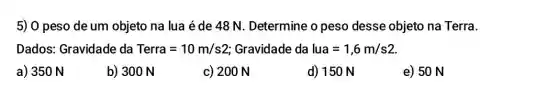 5) 0 peso de um objeto na lua é de 48 N . Determine o peso desse objeto na Terra.
Dados: Gravidade da Terra=10m/s2 Gravidade da lua=1,6m/s2
a) 350 N
b) 300 N
c) 200 N
d) 150 N
e) 50 N