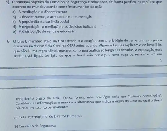 5) 0 principal objetivo do Conselho de Segurança é solucionar, de forma pacifica, os conflitos que
ocorrem no mundo usando como instrumentos de ação
a) A mediação e o dissentimento
b) O dissentimento, o atenuador e a intervenção
c) A população e a carência social
d) A negociação, a mediação e as decisões judiciais
e) A distribuição de renda e educação.
6) O Brasil, membro ativo da ONU desde sua criação, tem o privilégio de ser o primeiro país a
discursar na Assembleia Geral da ONU todos os anos. Algumas teorias explicam esse benefício,
que não é uma regra oficial, mas que se tornou prática ao longo das décadas. A explicação mais
aceita está ligada ao fato de que o Brasil não conseguiu uma vaga permanente em um
importante órgão da ONU. Dessa forma, esse privilégio seria um "prêmio consolação".
Considere as informações e marque a alternativa que indica o órgão da ONU no qual o Brasil
pleiteia um assento permanente:
a) Corte Internacional de Direitos Humanos
b) Conselho de Segurança