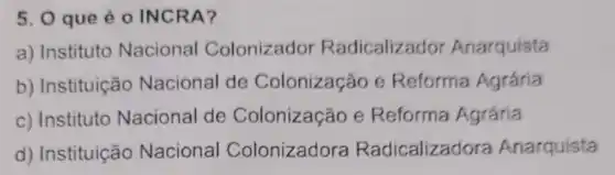 5. 0 que é 0 INCRA?
a) Instituto Nacional Colonizador Radicalizador Anarquista
b) Instituição Nacional de Colonização e Reforma Agrária
c) Instituto Nacional de Colonização e Reforma Agrária
d) Instituição Nacional Colonizadora Radicalizadora Anarquista