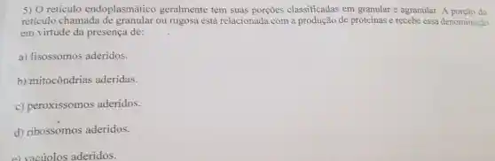 5) 0 retículo endoplasmático geralmente tem suas porções classificadas em granular e agranular.A porção do
retículo chamada de granular ou rugosa está relacionada com a produção de proteínas e recebe essa denominação
em virtude da presença de:
a) lisossomos aderidos.
b) mitocôndrias aderidas.
c) peroxissomos aderidos.
d) ribossomos aderidos.
e) vacúolos aderidos.