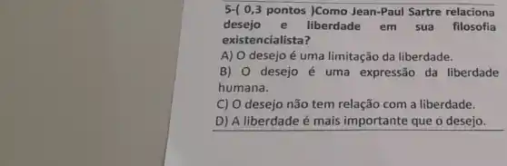 5-( 0,3 pontos )Como Jean-Paul Sartre relaciona
desejo e liberdade em sua filosofia
existencialista?
A) O desejo é uma limitação da liberdade.
B) 0 desejo é uma expressão da liberdade
humana.
C) O desejo não tem relação com a liberdade.
D) A liberdade é mais importante que o desejo.