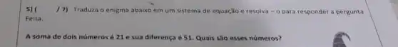 5) 17) Traduza o enigma abaixo em um sistema de equação e resolva - o para responder a pergunta
Feita.
A soma de dois números é 21 e sua diferença é 51 Quais são esses números?