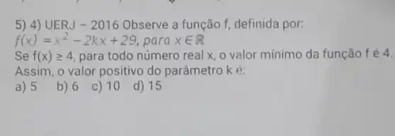 5) 4) UERJ - 2016 Observe a função f definida por:
f(x)=x^2-2kx+29 para xin R
Se f(x)geqslant 4 para todo número real x, o valor mínimo da função fé 4.
Assim, o valor positivo do parâmetro k é:
a) 5
b) 6
C) 10
d) 15