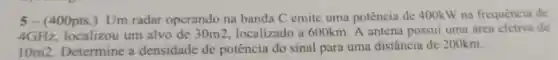 5- (400pts.)Um radar operando na banda C emite uma potência de 400kW na frequencia de
4GHz localizou um alvo de 30m 2. localizado a 600km. A antena possui uma área efetiva de
10m2 Determine a densidade de potência do sinal para uma distância de 200km.