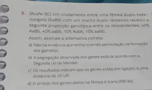 5. (Acafe-SC) Um cruzamento entre uma fêmea duplo -hete-
rozigota (AaBb) com um macho duplo recessivo revelou a
seguinte proporção genotipica entre os descendentes: 40% 
AaBb, 40%  aabb, 10%  Aabb, 10%  aaBb.
Assim, assinale a alternativa correta
a) Não há evidência que tenha ocorrido permutação na formação
dos gametas.
b) A segregação observada dos genes está de acordo com a
Segunda Lei de Mendel.
c) Os resultados indicam que os genes estão em ligação, a uma
distância de 20 UR.
d) O arranjo dos genes alelos na fêmea é trans (AB/ab)