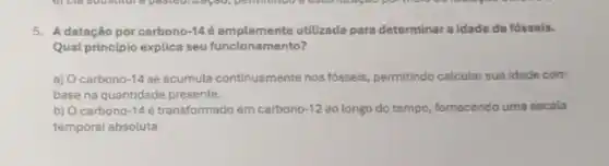 5. Adatação por carbono -14é amplamente utilizada para determinar a idade de fósseis.
Qual principlo explica seu funcionamento?
a) Ocarbono 14 se acumula continuemente nos fósseis permitindo calcular sua idade com
base na quantidade presente.
b) Ocarbono -14 é transformado em carbono 12 ao longo do tempo fornecendo uma escala
temporal absoluta.