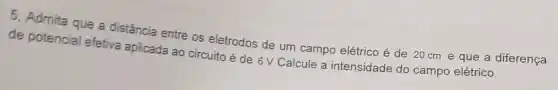 5, Admita que a distância entre os eletrodos de um campo elétrico é de 20cm e que a diferença
de potencial efetiva aplicada ao circuito é de 6 V. Calcule a intensidade do campo elétrico.