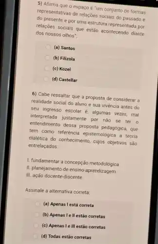 5) Afirma que o espaço é "um conjunto de formas
representativas de relações sociais do passado e
do presente e por uma estrutura representada por
relações sociais que estão acontecendo diante
dos nossos olhos".
(a) Santos
(b) Filizola
(c) Kozel
(d) Castellar
6) Cabe ressaltar que a proposta de considerar a
realidade social do aluno e sua vivência antes do
seu ingresso escolar é algumas vezes mal
interpretada justamente por não se ter o
entendimento dessa proposta pedagógica, que
tem como referência epistemológica a teoria
dialética do conhecimento , cujos objetivos são
entrelaçados:
I. fundamentar a concepção metodológica
II. planejamento de ensino -aprendizagem
III. ação docente -discente.
Assinale a alternativa correta:
(a) Apenas l está correta
(b) Apenas I e II estão corretas
(c) Apenas I e III estão corretas
(d) Todas estão corretas