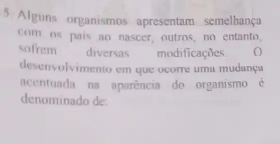 5. Alguns organismos apresentam semelhança
com os pais ao nascer,outros,no entanto,
sofrem diversas modificações. o
desenvolvimento em que ocorre uma mudanca
acentuada na aparencia do organismo é
denominado de: