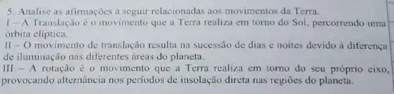 5. Analise as afirmações a seguir relacionadas aos movimentos da Terra.
1- A Translação é o movimento que a Terra realiza em torno do Sol percorrendo uma
orbita cliptica.
II-O movimento de translação resulta na sucessão de dias e noites devido à diferenca
de iluminação nas diferentes areas do planeta.
III-A rotação é 0 movimento que a Terra realiza em torno do seu próprio eixo,
provocando alternância nos períodos de insolação direta nas regioes do planeta.