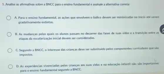 5. Analise as afirmativas sobre a BNCC para o ensino fundamental e assinale a alternativa correta:
a. -fundamental, as ações que envolvem o lúdico devem ser minimizadas no inicio até serem
gradativamente extintas.
B. As mudanças pelas quais os alunos passam no decorrer das fases de suas vidas e a transição entre as
etapas da escolarização inicial devem ser consideradas.
C. Segundo a BNCC o interesse das crianças deve ser substituido pelos componentes curriculares que são
impostos.
D. As experiências vivenciadas pelas crianças em suas vidas e na educação infantil não são importantes
para o ensino fundamental segundo a BNCC.