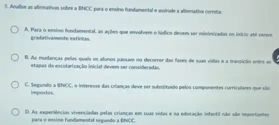 5. Analise as afirmativas sobre a BNCC para o ensino fundamental e assinale a alternativa correta:
A. Para o ensino fundamental, as ações que envolvem o lúdico devem ser minimizadas no início até serem
gradativamente extintas.
B. As mudanças pelas quais os alunos passam no decorrer das fases de suas vidas e a transição entre as
etapas da escolarização inicial devem ser consideradas.
C. Segundo a BNCC , o interesse das crianças deve ser substituido pelos componentes curriculares que são
impostos.
D. As experiências vivenciadas pelas crianças em suas vidas e na educação infantil não são importantes
para o ensino fundamental segundo a BNCC.