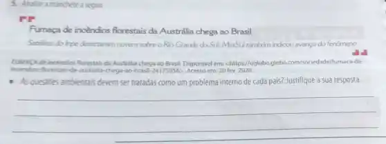 5. Analise a manchete a seguir.
Fumaça de incêndios florestais da Austrália chega ao Brasil
Satelites do Inpe detectaram nuvem sobre o Rio Grande do Sul; MetSul também indicou avanço do fenômeno
FUMACA de incêndios florestais da Australia chega ao Brasil.Disponivel em:<https://oglobo.globo .com/sociedade/fumaca de-
incendios-florestais-da -australia-chega-ao -brasil-24175 em: 20 fev. 2020.
I As questoes ambientais devem ser tratadas como um problema interno de cada país? Justifique a sua resposta.
__