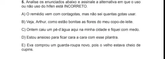 5. Analise os enunciados abaixo e assinale a alternativa em que o uso
ou não uso do hifen está INCORRETO.
A) O remédio vem com contagotas , mas não sei quantas gotas usar.
B) Veja, Arthur,como estão bonitas as flores do meu copo-de-leite.
C) Ontem caiu um pé-d'água aqui na minha cidade e fiquei com medo.
D) Estou ansioso para ficar cara a cara com esse pilantra.
E) Eva comprou um guarda-roupa novo , pois o velho estava cheio de
cupins.