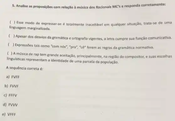 5. Analise as proposições com relação à música dos Racionais MC's e responda corretamente:
()
Esse modo de expressar-se é totalmente inaceitável em qualquer situação, trata-se de uma
linguagem marginalizada.
()
Apesar dos desvios da gramática e ortografia vigentes , a letra cumpre sua função comunicativa.
()
Expressões tais como "com nós", "pra", "cê" ferem as regras da gramática normativa.
()
A música de rap tem grande aceitação principalmente, na região do compositor, e suas escolhas
linguísticas representam a identidade de uma parcela da população.
A sequência correta é:
a) FVFF
b) FVVF
c) FFFV
d) FVWV
e) VFFF