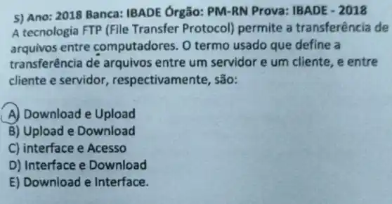 5) Ano: 2018 Banca IBADE Órgão:PM-RN Prova:IBADE - 2018
A tecnologia FTP (File Transfer Protocol)permite a transferência de
arquivos entre computado res. O termo usado que define a
transferência de arquivos entre um servidor e um cliente, e entre
cliente e servidor , respectivan nente, são:
A) Download e Upload
B) Upload e Download
C) interface e Acesso
D) Interface e Download
E) Download e Interface.