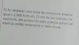 5) Ao deslocar uma mola de constante elástica
igual a 2.000N/m em 22 cm da sua posição de
equilibrio, ela apresenta uma energia potencial
elástica, então determine o valor desta.