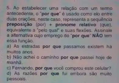 5. Ao estabelecer uma relação com um termo
antecedente, o "por que "é usado como elo entre
duas orações, neste caso , representa a sequência
preposição (por)+pronome relativo (que
equivalente a "pelo qual" e suas flexões. Assinale
a alternativa cujo emprego do "por que" NĂO tem
essa função.
a) As estradas por que passamos existem há
muitos anos.
b) Não achei o caminho por que passei hoje de
manha.
c) Fernando, por que você comprou este celular?
d) As razões por que fui embora são muito
pessoais