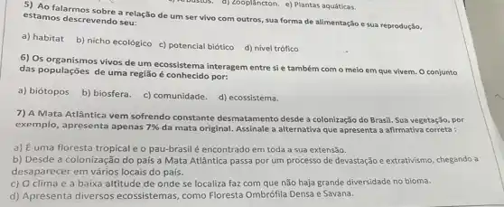 5) Ao falarmos sobre a relação de um ser vivo com outros, sua forma de alimentação e sua reprodução, estamos descrevendo seu:
a) habitat b) nicho ecológico c) potencial biótico d) nível trófico
Arbustos. d) Zooplâncton. e)Plantas aquáticas.
6) Os organismos vivos de um ecossistema interagem entre si e também com o meio em que vivem. O conjunto
das populações de uma região é conhecido por:
a) biótopos
b) biosfera. c) comunidade - d) ecossistema.
7) A Mata Atlântica vem sofrendo constante desmatamento desde a colonização do Brasil. Sua vegetação, por
exemplo, apresenta apenas 7%  da mata original. Assinale a alternativa que apresenta a afirmativa correta :
a) É uma floresta tropical e o pau-brasil é encontrado em toda a sua extensão.
b) Desde a colonização do país a Mata Atlântica passa por um processo de devastação e extrativismo, chegando a
desaparecer em vários locais do país.
c) O clima e a baixa altitude de onde se localiza faz com que não haja grande diversidade no bioma.
d) Apresenta diversos ecossistemas, como Floresta Ombrófila Densa e Savana.