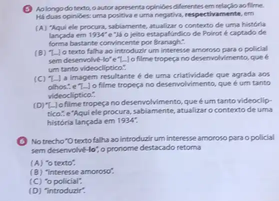 (5) Aolongo dotexto , oautor apresenta opinióes differentes em relação ao filme.
Há duas opinioes: uma positiva e uma negativa respectivamente, em
(A) "Aqui ele procura , sabiamente, atualizar o contexto de uma história
lançada em 1934'' e"Jáo jeito estapafúrdico de Poirot é captado de
forma bastante convincente por Branagh?
(B) "L-Jo texto falha ao introduzir um interesse amoroso para o policial
sem desenvolvé-lo"e"-Jo filme tropeça no desenvolvimento, que é
um tanto videodiptico."
(C) "La imagem resultante é de uma criatividade que agrada aos
olhos... e lo filme tropeça no desenvolvimento, que é um tanto
videocliptico."
(D) "L. Jo filme tropeça no desenvolvin ento, queé um tanto videoclip-
tico...e"Aqui ele procura , sabiamente, atualizar o contexto de uma
históría lançada em 1934".
(6) No trecho"Otexto falha ao introduzir um interesse amoroso para opolicial
sem desenvolvé-lo", o pronome destacado retoma
(A) "o texto".
(B) "interesse amoroso".
(C) "o policial".
(D) "introduzir".