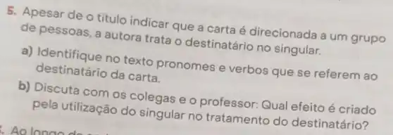 5. Apesar de o título indicar que a carta é direcionada a um grupo
de pessoas, a autora trata o destinatário no singular.
a) Identifique no texto pronomes e verbos que se referem ao
destinatário da carta.
b) Discuta com os colegas e o professor: Qual efeito é criado
pela utilização do singular no tratamento do destinatário?