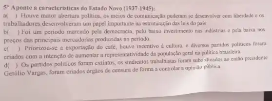 5 Aponte a características do Estado Novo (1937 -1945):
a () Houve maior abertura política, os meios de comunicação puderam se desenvolver com liberdade e os
trabalhadores desenvolveram um papel importante na estruturação das leis do país.
b () Foi um período marcado pela democracia pelo baixo investimento nas indústrias e pela baixa nos
preços das principais mercadorias produzidas no período.
c )
criados com a intenção de aumentar a representatividade da população geral na política brasileira.
()
 Priorizou-se a exportação do café, houve incentivo à cultura, e diversos partidos politicos foram
d
Getúlio Vargas, foram criados órgãos de censura de forma a controlar a opinião pública.
()
Os partidos politicos foram extintos, os sindicatos trabalhistas foram subordinados ao então presidente