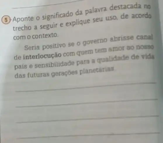 (5) Aponte o significado da palavra destacada no
trecho a seguir e explique seu uso de acordo
com o contexto.
Seria positivo se o governo abrisse canal
de interlocução com quem tem amor ao nosso
país e sensibilidade para a qualidade de vida
das futuras geraçōes planetárias.
__