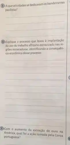 (5) Aque atividades se dedicavam os bandeirantes
paulistas?
__
(B)Explique o processo que levou à implantação
do uso do trabalho africano escravizado nas re-
gioes mineradoras , identificando a consequên-
cia econômica desse processo.
__
América, qual foi a ação tomada pela Coroa
na
portuguesa?
__