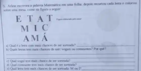 5. Arlete escreveu a palavra Matemática em uma folha, depois recortou cada letra e colocou
sobre uma mesa, como na figura a seguir:
a) Qual é a letra com mais chances de ser sorteada? __
b) Quais letras tem mais chances de sair:vogais ou consoantes?Por quê?
__
c) Qual vogal tem mais chance de ser sorteada? __
d) Qual consoante tem mais chance de ser sorteada? __
e) Qual letra tem mais chances de ser sorteada: M ou l? __