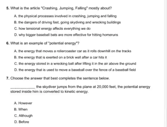 5. What is the article "Crashing, Jumping, Falling" mostly about?
A. the physical processes involved in crashing, jumping and falling
B. the dangers of driving fast, going skydiving and wrecking buildings
C. how tensional energy affects everything we do
D. why bigger baseball bats are more effective for hitting homeruns
6. What is an example of "potential energy"?
A. the energy that moves a rollercoaster car as it rolls downhill on the tracks
B. the energy that is exerted on a brick wall after a car hits it
C. the energy stored in a wrecking ball after lifting it in the air above the ground
D. the energy that is used to move a baseball over the fence of a baseball field
7. Choose the answer that best completes the sentence below.
__ the skydiver jumps from the plane at 20 ,000 feet, the potential energy
stored inside him is converted to kinetic energy.
A. However
B. When
C. Although
D. Before