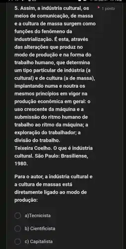 5 . Assim . a indústria cultural , OS
meios de comunicação , de massa
e a cultura de massa surgem como
funções do fenômeno da
industrializ acão. & esta , através
das alterações que produz no
modo de produção e na forma do
trabalho humano , que determina
um tipo particular de indústria (a
cultural)e de cultura (a de massa)
implantando numa e noutra OS
mesmos princípios em vigor na
produção econômica tem geral: o
uso crescente da máquina ea
submissão do ritmo humano de
trabalho , ao ritmo da máquina;a
exploração do trabalhador;a
divisão do trabalho.
Teixeira Coelho . 0 que é indústria
cultural.. São Paulo:Brasiliense,
1980
Para o autor, a indústria cultural
a cultura de massas está
diretamente ligado ao modo de
produção:
a)Tecnicista
b)Cientificista
C)Capitalista
1 ponto