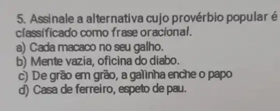 5. Assinale a alternativa cujo provérbio popularé
classificado como frase oracional.
a) Cada macaco no seu galho.
b) Mente vazia , oficina do diabo.
c) De grão em gião , a galinha enche o papo
d) Casa de ferreiro , espeto de pau.